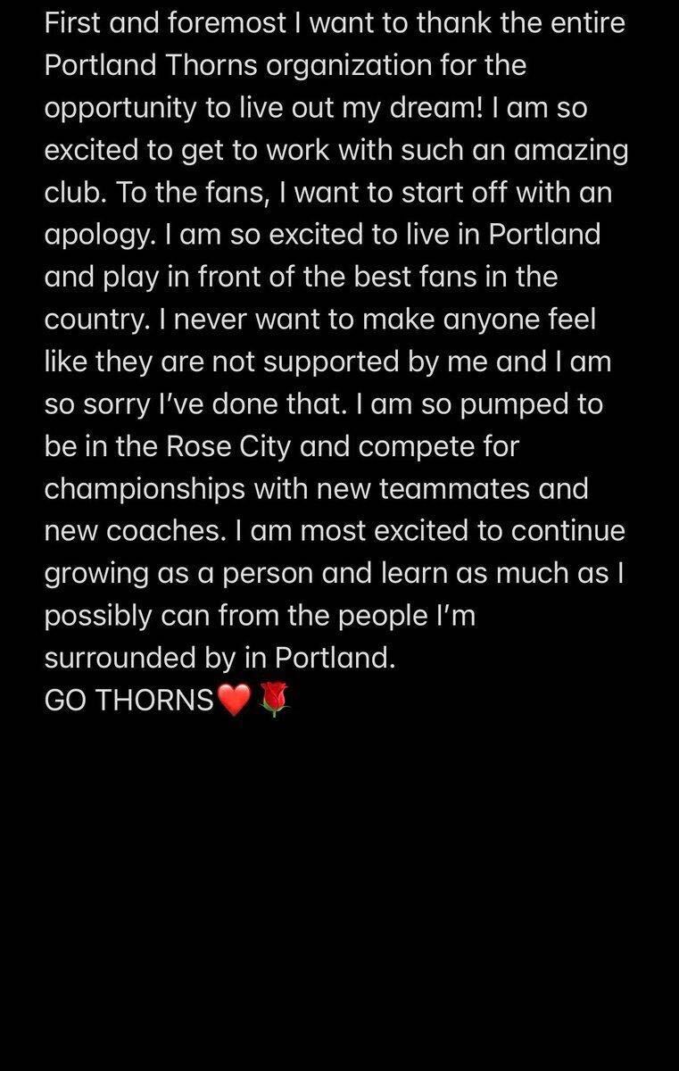 Sydny Nasello's written statement, which reads: "First and foremost I want to thank the entire Portland Thorns organization for the opportunity to live out my dream! I am so excited to get to work with such an amazing club. To the fans, I want to start off with an apology. I am so excited to live in Portland and play in front of the best fans in the country. I never want to make anyone feel like they are not supported by me and I am so sorry I've done that. I am so pumped to be in the Rose City and compete for championships with new teammates and new coaches. I am most excited to continue growing as a person and learn as much as I possibly can from the people I'm surrounded by in Portland. GO THORNS (heart emoji) (rose emoji)"